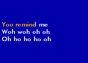 You remind me

Woh woh oh oh

Oh ho ho ho oh