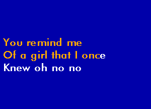 You remind me

Of a girl that I once
Knew oh no no