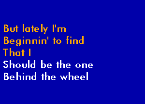 But lately I'm
Beginnin' to find

Thafl
Should be the one
Behind the wheel