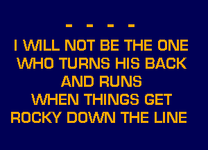 I WILL NOT BE THE ONE
WHO TURNS HIS BACK
AND RUNS
WHEN THINGS GET
ROCKY DOWN THE LINE