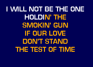 I WILL NOT BE THE ONE
HOLDIN' THE
SMOKIN' GUN
IF OUR LOVE
DON'T STAND
THE TEST OF TIME