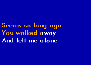 Seems so long ago

You walked away
And left me alone