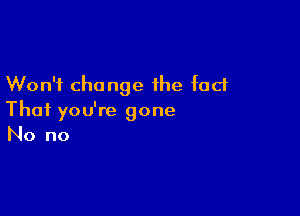 Won't change the fact

That you're gone
No no