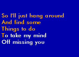 So I'll iust hang around
And find some

Things to do
To take my mind
OH missing you