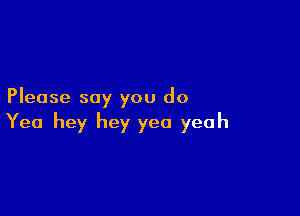 Please say you do

Yea hey hey yea yeah
