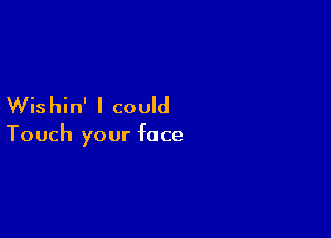 Wis hin' I could

Touch your face