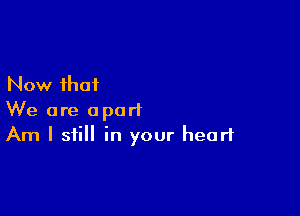 Now that

We are apart
Am I still in your heart