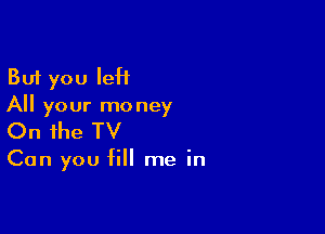 But you leH
All your mo ney

On the TV

Can you fill me in