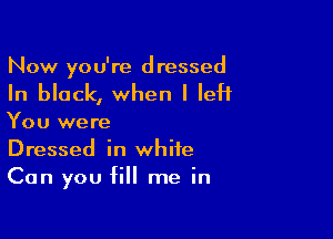 Now you're d ressed

In block, when I left

You were
Dressed in white
Can you fill me in