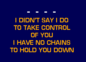 I DIDN'T SAY I DO
TO TAKE CONTROL
OF YOU
I HAVE NO CHAINS
TO HOLD YOU DOWN