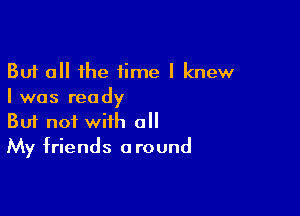 But all the time I knew
I was ready

Buf not with all
My friends around