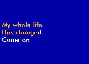 My whole life

Has changed
Come on