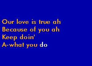 Our love is true oh
Because of you oh

Keep doin'
A-whai you do