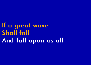 If a great wove

Shall fall

And fell upon us all