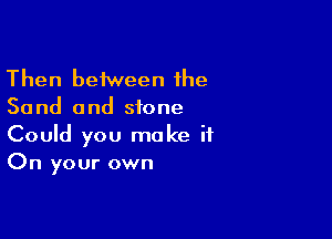 Then between the
Sand and stone

Could you make it
On your own