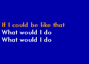 If I could be like that

What would I do
What would I do