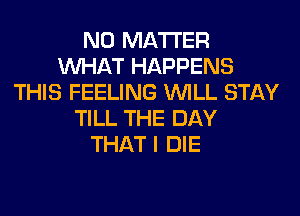 NO MATTER
WHAT HAPPENS
THIS FEELING WILL STAY
TILL THE DAY
THAT I DIE