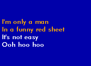 I'm only a man
In a funny red sheet

Ifs not ea sy

Ooh hoo hoo