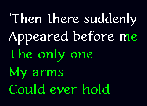 'Then there suddenly
Appeared before me

The only one
My arms
Could ever hold