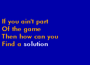 If you ain't part
Of the game

Then how can you
Find a solution