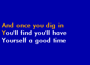 And once you dig in

You'll find you'll have

Yourself a good time