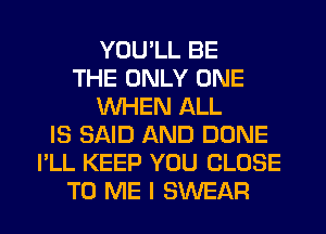 YOU'LL BE
THE ONLY ONE
WHEN ALL
IS SAID AND DONE
I'LL KEEP YOU CLOSE
TO ME I SWEAR