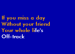 If you miss a day
Without your friend

Your whole life's

OH- fro ck