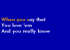 When you say that

You love 'em
And you really know