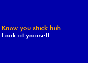 Know you stuck huh

Look of yourself