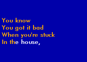 You know
You got it bad

When you're stuck
In the house,