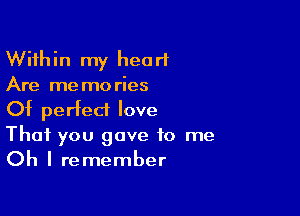 Within my heart
Are memories

Of perfect love
That you gave to me
Oh I remember