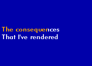 The consequences

That I've rendered