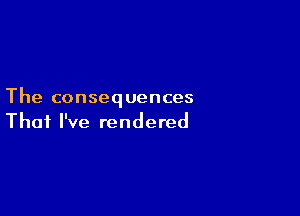 The consequences

That I've rendered