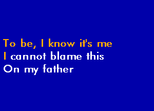 To be, I know ifs me
I cannot blame this

On my father