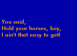 You said,

Hold your horses, boy,
I ain't that easy to get!