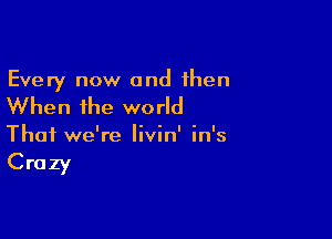 Every now and then

When the world

That we're Iivin' in's

Crazy