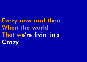 Every now and then

When the world

That we're Iivin' in's

Crazy