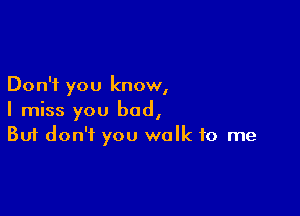 Don't you know,

I miss you bad,
But don't you walk to me