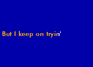 But I keep on iryin'