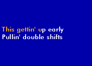 This geHin' up early

Pullin' double shifts