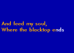 And feed my soul,

Where the blacktop ends