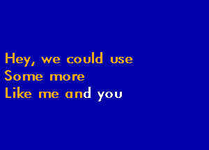 Hey, we could use

Some more
Like me and you