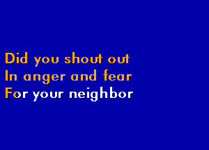 Did you shout out

In anger and fear
For your neighbor