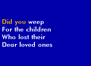 Did you weep
For the children

Who lost their

Dea r loved ones