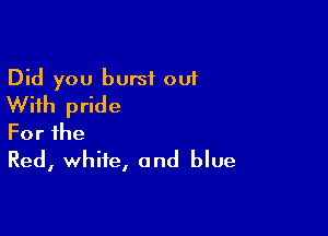 Did you burst out
With pride

Forihe
Red, white, and blue