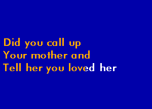 Did you call up

Your mother and
Tell her you loved her