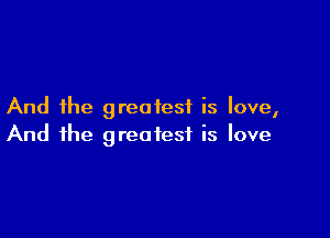 And the greatest is love,

And the greatest is love