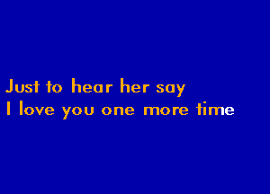 Just to hear her say

I love you one more time