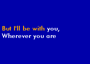 But I'll be with you,

Wherever you a re