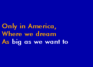 Only in Ame rica,

Where we dream
As big as we want to